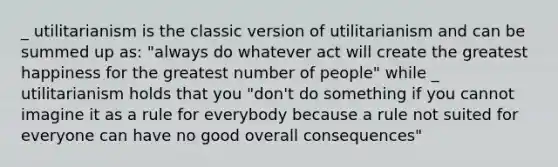 _ utilitarianism is the classic version of utilitarianism and can be summed up as: "always do whatever act will create the greatest happiness for the greatest number of people" while _ utilitarianism holds that you "don't do something if you cannot imagine it as a rule for everybody because a rule not suited for everyone can have no good overall consequences"