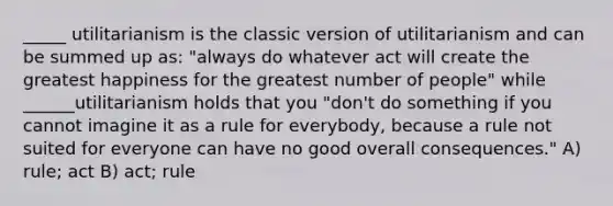 _____ utilitarianism is the classic version of utilitarianism and can be summed up as: "always do whatever act will create the greatest happiness for the greatest number of people" while ______utilitarianism holds that you "don't do something if you cannot imagine it as a rule for everybody, because a rule not suited for everyone can have no good overall consequences." A) rule; act B) act; rule