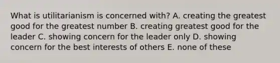 What is utilitarianism is concerned with? A. creating the greatest good for the greatest number B. creating greatest good for the leader C. showing concern for the leader only D. showing concern for the best interests of others E. none of these