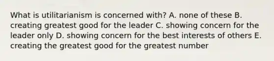 What is utilitarianism is concerned with? A. none of these B. creating greatest good for the leader C. showing concern for the leader only D. showing concern for the best interests of others E. creating the greatest good for the greatest number