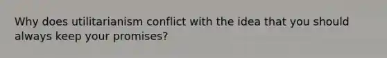 Why does utilitarianism conflict with the idea that you should always keep your promises?