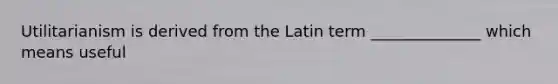 Utilitarianism is derived from the Latin term ______________ which means useful