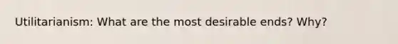 Utilitarianism: What are the most desirable ends? Why?