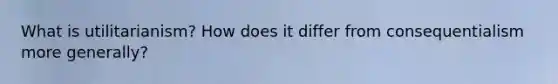What is utilitarianism? How does it differ from consequentialism more generally?