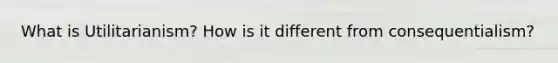 What is Utilitarianism? How is it different from consequentialism?