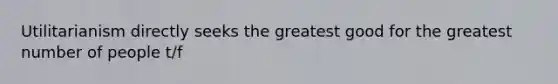 Utilitarianism directly seeks the greatest good for the greatest number of people t/f