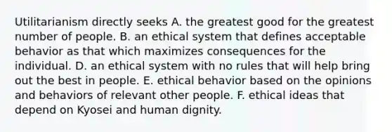 Utilitarianism directly seeks A. the greatest good for the greatest number of people. B. an ethical system that defines acceptable behavior as that which maximizes consequences for the individual. D. an ethical system with no rules that will help bring out the best in people. E. ethical behavior based on the opinions and behaviors of relevant other people. F. ethical ideas that depend on Kyosei and human dignity.