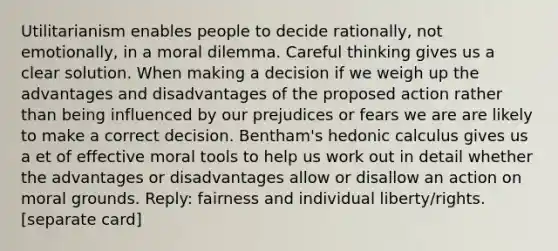 Utilitarianism enables people to decide rationally, not emotionally, in a moral dilemma. Careful thinking gives us a clear solution. When making a decision if we weigh up the advantages and disadvantages of the proposed action rather than being influenced by our prejudices or fears we are are likely to make a correct decision. Bentham's hedonic calculus gives us a et of effective moral tools to help us work out in detail whether the advantages or disadvantages allow or disallow an action on moral grounds. Reply: fairness and individual liberty/rights. [separate card]