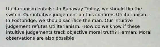 Utilitarianism entails: -In Runaway Trolley, we should flip the switch. Our intuitive judgement on this confirms Utilitarianism. -In Footbridge, we should sacrifice the man. Our intuitive judgement refutes Utilitarianism. -How do we know if these intuitive judgements track objective moral truth? Harman: Moral observations are also possible