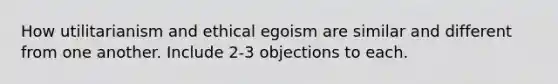 How utilitarianism and ethical egoism are similar and different from one another. Include 2-3 objections to each.