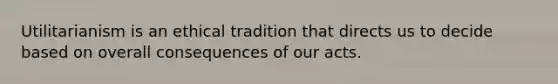 Utilitarianism is an ethical tradition that directs us to decide based on overall consequences of our acts.