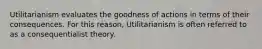 Utilitarianism evaluates the goodness of actions in terms of their consequences. For this reason, Utilitarianism is often referred to as a consequentialist theory.