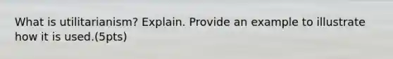 What is utilitarianism? Explain. Provide an example to illustrate how it is used.(5pts)