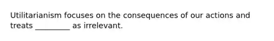 Utilitarianism focuses on the consequences of our actions and treats _________ as irrelevant.