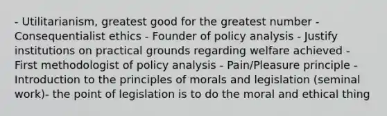 - Utilitarianism, greatest good for the greatest number - Consequentialist ethics - Founder of policy analysis - Justify institutions on practical grounds regarding welfare achieved - First methodologist of policy analysis - Pain/Pleasure principle - Introduction to the principles of morals and legislation (seminal work)- the point of legislation is to do the moral and ethical thing