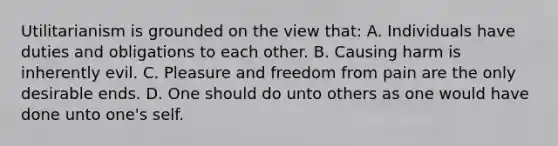 Utilitarianism is grounded on the view that: A. Individuals have duties and obligations to each other. B. Causing harm is inherently evil. C. Pleasure and freedom from pain are the only desirable ends. D. One should do unto others as one would have done unto one's self.