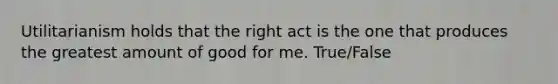 Utilitarianism holds that the right act is the one that produces the greatest amount of good for me. True/False