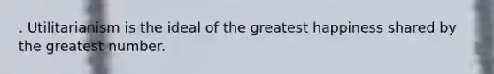 . Utilitarianism is the ideal of the greatest happiness shared by the greatest number.