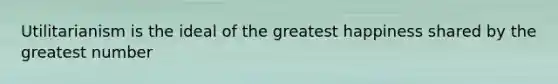 Utilitarianism is the ideal of the greatest happiness shared by the greatest number