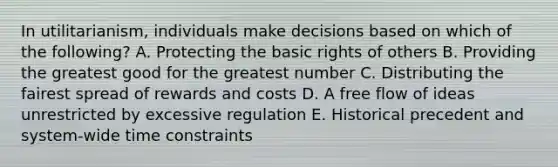 In​ utilitarianism, individuals make decisions based on which of the​ following? A. Protecting the basic rights of others B. Providing the greatest good for the greatest number C. Distributing the fairest spread of rewards and costs D. A free flow of ideas unrestricted by excessive regulation E. Historical precedent and​ system-wide time constraints