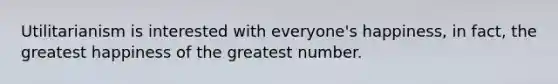 Utilitarianism is interested with everyone's happiness, in fact, the greatest happiness of the greatest number.