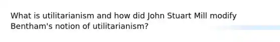 What is utilitarianism and how did John Stuart Mill modify Bentham's notion of utilitarianism?