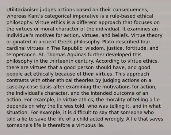 Utilitarianism judges actions based on their consequences, whereas Kant's categorical imperative is a rule-based ethical philosophy. Virtue ethics is a different approach that focuses on the virtues or moral character of the individual. It examines an individual's motives for action, virtues, and beliefs. Virtue theory originated in ancient Greek philosophy. Plato described four cardinal virtues in The Republic: wisdom, justice, fortitude, and temperance. St. Thomas Aquinas further developed this philosophy in the thirteenth century. According to virtue ethics, there are virtues that a good person should have, and good people act ethically because of their virtues. This approach contrasts with other ethical theories by judging actions on a case-by-case basis after examining the motivations for action, the individual's character, and the intended outcome of an action. For example, in virtue ethics, the morality of telling a lie depends on why the lie was told, who was telling it, and in what situation. For example, it is difficult to say that someone who told a lie to save the life of a child acted wrongly. A lie that saves someone's life is therefore a virtuous lie.