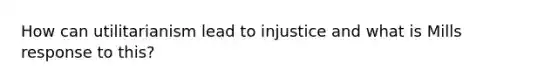 How can utilitarianism lead to injustice and what is Mills response to this?