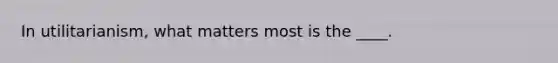 In utilitarianism, what matters most is the ____.