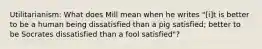 Utilitarianism: What does Mill mean when he writes "[i]t is better to be a human being dissatisfied than a pig satisfied; better to be Socrates dissatisfied than a fool satisfied"?