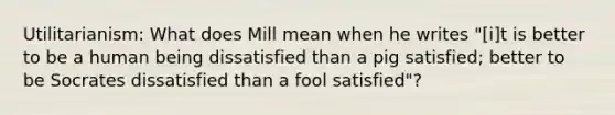 Utilitarianism: What does Mill mean when he writes "[i]t is better to be a human being dissatisfied than a pig satisfied; better to be Socrates dissatisfied than a fool satisfied"?