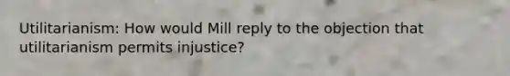 Utilitarianism: How would Mill reply to the objection that utilitarianism permits injustice?