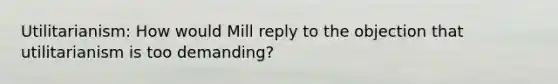 Utilitarianism: How would Mill reply to the objection that utilitarianism is too demanding?