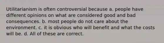 Utilitarianism is often controversial because a. people have different opinions on what are considered good and bad consequences. b. most people do not care about the environment. c. it is obvious who will benefit and what the costs will be. d. All of these are correct.