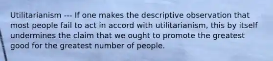 Utilitarianism --- If one makes the descriptive observation that most people fail to act in accord with utilitarianism, this by itself undermines the claim that we ought to promote the greatest good for the greatest number of people.