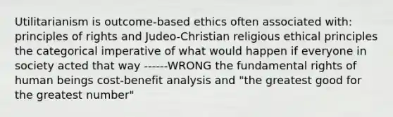 Utilitarianism is outcome-based ethics often associated with: principles of rights and Judeo-Christian religious ethical principles the categorical imperative of what would happen if everyone in society acted that way ------WRONG the fundamental rights of human beings cost-benefit analysis and "the greatest good for the greatest number"