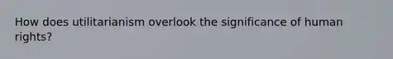 How does utilitarianism overlook the significance of human rights?