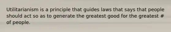 Utilitarianism is a principle that guides laws that says that people should act so as to generate the greatest good for the greatest # of people.