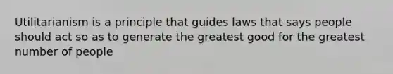 Utilitarianism is a principle that guides laws that says people should act so as to generate the greatest good for the greatest number of people