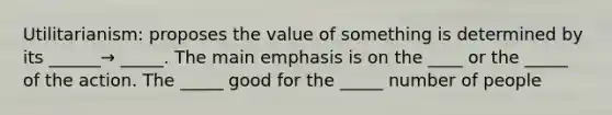 Utilitarianism: proposes the value of something is determined by its ______→ _____. The main emphasis is on the ____ or the _____ of the action. The _____ good for the _____ number of people