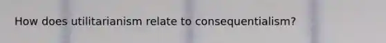How does utilitarianism relate to consequentialism?