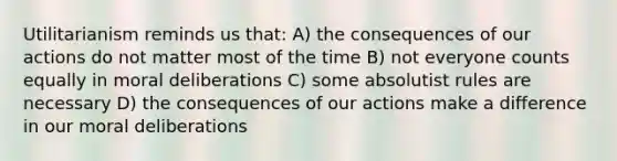 Utilitarianism reminds us that: A) the consequences of our actions do not matter most of the time B) not everyone counts equally in moral deliberations C) some absolutist rules are necessary D) the consequences of our actions make a difference in our moral deliberations