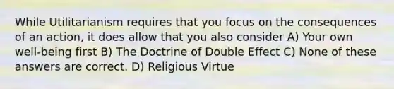 While Utilitarianism requires that you focus on the consequences of an action, it does allow that you also consider A) Your own well-being first B) The Doctrine of Double Effect C) None of these answers are correct. D) Religious Virtue