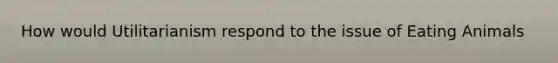 How would Utilitarianism respond to the issue of Eating Animals