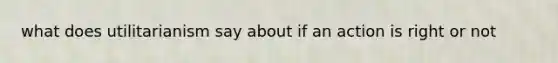 what does utilitarianism say about if an action is right or not