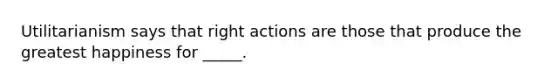 Utilitarianism says that right actions are those that produce the greatest happiness for _____.