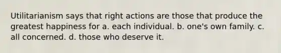 Utilitarianism says that right actions are those that produce the greatest happiness for a. each individual. b. one's own family. c. all concerned. d. those who deserve it.