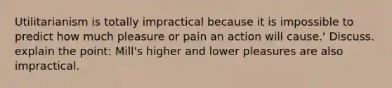 Utilitarianism is totally impractical because it is impossible to predict how much pleasure or pain an action will cause.' Discuss. explain the point: Mill's higher and lower pleasures are also impractical.