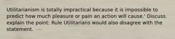 Utilitarianism is totally impractical because it is impossible to predict how much pleasure or pain an action will cause.' Discuss. explain the point: Rule Utilitarians would also disagree with the statement.