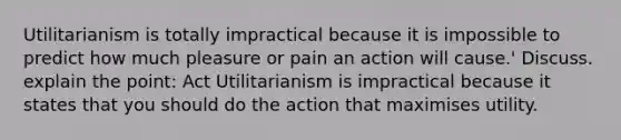 Utilitarianism is totally impractical because it is impossible to predict how much pleasure or pain an action will cause.' Discuss. explain the point: Act Utilitarianism is impractical because it states that you should do the action that maximises utility.